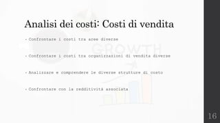 16
Analisi dei costi: Costi di vendita
• Confrontare i costi tra aree diverse
• Confrontare i costi tra organizzazioni di vendita diverse
• Analizzare e comprendere le diverse strutture di costo
• Confrontare con la redditività associata
 