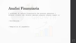 17
Analisi Finanziaria
I problemi di natura finanziaria che possono generare i
diversi clienti nei diversi mercati possono essere legati a:
• Solvibilità
• Tempistica di pagamento
 