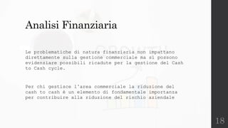 18
Analisi Finanziaria
Le problematiche di natura finanziaria non impattano
direttamente sulla gestione commerciale ma si possono
evidenziare possibili ricadute per la gestione del Cash
to Cash cycle.
Per chi gestisce l’area commerciale la riduzione del
cash to cash è un elemento di fondamentale importanza
per contribuire alla riduzione del rischio aziendale
 