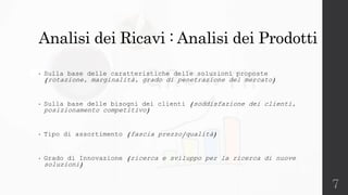 7
Analisi dei Ricavi : Analisi dei Prodotti
• Sulla base delle caratteristiche delle soluzioni proposte
(rotazione, marginalità, grado di penetrazione del mercato)
• Sulla base delle bisogni dei clienti (soddisfazione dei clienti,
posizionamento competitivo)
• Tipo di assortimento (fascia prezzo/qualità)
• Grado di Innovazione (ricerca e sviluppo per la ricerca di nuove
soluzioni)
 