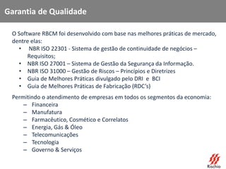 Garantia de Qualidade
O Software RBCM foi desenvolvido com base nas melhores práticas de mercado,
dentre elas:
• NBR ISO 22301 - Sistema de gestão de continuidade de negócios –
Requisitos;
• NBR ISO 27001 – Sistema de Gestão da Segurança da Informação.
• NBR ISO 31000 – Gestão de Riscos – Princípios e Diretrizes
• Guia de Melhores Práticas divulgado pelo DRI e BCI
• Guia de Melhores Práticas de Fabricação (RDC’s)
Permitindo o atendimento de empresas em todos os segmentos da economia:
– Financeira
– Manufatura
– Farmacêutico, Cosmético e Correlatos
– Energia, Gás & Óleo
– Telecomunicações
– Tecnologia
– Governo & Serviços
 