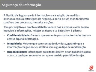 A Gestão da Segurança da Informação visa à adoção de medidas
alinhadas com as estratégias de negócio, a partir de um monitoramento
contínuo dos processos, métodos e ações.
Tem por objetivo o pronto restabelecimento dos sistemas, evitar acesso
indevido à informações, mitigar os riscos e se baseia em 3 pilares:
• Confidencialidade: Garantir que somente pessoas autorizadas tenham
acesso àquela informação.
• Integridade: Mesmo que com conteúdo duvidoso, garantir que a
informação chegue ao seu destino sem algum tipo de modificação.
• Disponibilidade: Informações solicitadas devem estar disponíveis para
acesso a qualquer momento em que o usuário permitido desejar.
Segurança da Informação
 