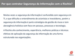 Muitas vezes a segurança da informação é confundida com segurança em
TI, o que dificulta o entendimento de acionistas e investidores, porém a
segurança da informação é parte estratégica da gestão de riscos e tem
abrangência holística com foco em pessoas, processos e tecnologia.
A Rischio alia conhecimento, experiência, melhores práticas e técnicas
efetivas de aplicação da segurança da informação de uma forma
estruturada nas organizações.
Por que contratar Segurança da Informação com a Rischio?
 