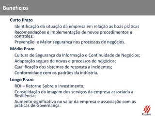 Benefícios
• Curto Prazo
– Identificação da situação da empresa em relação as boas práticas
– Recomendações e Implementação de novos procedimentos e
controles;
– Prevenção e Maior segurança nos processos de negócios.
• Médio Prazo
– Cultura de Segurança da Informação e Continuidade de Negócios;
– Adaptação segura de novos e processos de negócios;
– Qualificação dos sistemas de resposta a incidentes;
– Conformidade com os padrões da indústria.
• Longo Prazo
– ROI – Retorno Sobre o Investimento;
– Consolidação da imagem dos serviços da empresa associada a
Resiliência;
– Aumento significativo no valor da empresa e associação com as
práticas de Governança.
 