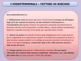 .
Sono sostanzialmente tre:
1. l'affaticamento visivo (bruciore agli occhi e lacrimazione) connesso sia all'impegno
degli occhi per visionare lo schermo, sia alle condizioni di illuminazione e
microclimatiche che significa l’insieme dei parametri ambientali che determinano il
benessere termico come temperatura, umidità relativa, velocità dell’aria (temperatura
ideale per il periodo invernale 19-22 gradi, per il periodo estivo 24-26);
2. i disturbi da posture (si intende l’insieme degli atteggiamenti che il corpo assume
per lo svolgimento di un determinato compito. Si ricorda che le postazioni di lavoro in
piedi possono causare problemi se si obbliga ad assumere posizioni scomode per un
tempo prolungato) incongrue, condizionate dagli arredi, dalla posizione assunta e
dalla durata del lavoro;
3. il disagio psichico (pesantezza e affaticamento mentale), che può essere
influenzato dai contenuti della mansione (ripetitività, motivazione, ecc.), dal software,
dal rumore che non deve superare i 60-65 Dba (decibel)
I VIDEOTERMINALI – FATTORI DI RISCHIO
 