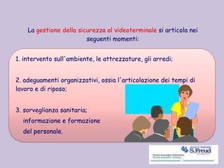 La gestione della sicurezza al videoterminale si articola nei
seguenti momenti:
1. intervento sull'ambiente, le attrezzature, gli arredi;
2. adeguamenti organizzativi, ossia l'articolazione dei tempi di
lavoro e di riposo;
3. sorveglianza sanitaria;
informazione e formazione
del personale.
 