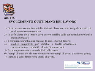 art. 175
SVOLGIMENTO QUOTIDIANO DEL LAVORO
1) diritto a pause o cambiamenti di attività del lavoratore che svolga la sua attività
per almeno 4 ore consecutive;
2) la definizione delle pause deve essere stabilita dalla contrattazione collettiva
(anche aziendale);
3) è comunque garantita una pausa di 15 min. /2 ore di lavoro;
4) il medico competente può stabilire, a livello individuale e
temporaneamente, modalità e durate di interruzioni;
5) è comunque esclusa la cumulabilità delle pause;
6) i tempi di attesa del sistema elettronico sono tempi di lavoro e non sono pause;
7) la pausa è considerata come orario di lavoro.
 