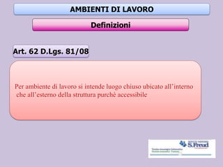 AMBIENTI DI LAVORO
Definizioni
Per ambiente di lavoro si intende luogo chiuso ubicato all’interno
che all’esterno della struttura purchè accessibile
Art. 62 D.Lgs. 81/08
 