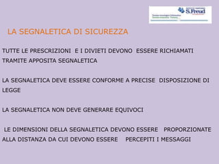 LA SEGNALETICA DI SICUREZZA
TUTTE LE PRESCRIZIONI E I DIVIETI DEVONO ESSERE RICHIAMATI
TRAMITE APPOSITA SEGNALETICA
LA SEGNALETICA DEVE ESSERE CONFORME A PRECISE DISPOSIZIONE DI
LEGGE
LA SEGNALETICA NON DEVE GENERARE EQUIVOCI
LE DIMENSIONI DELLA SEGNALETICA DEVONO ESSERE PROPORZIONATE
ALLA DISTANZA DA CUI DEVONO ESSERE PERCEPITI I MESSAGGI
 