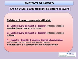 AMBIENTI DI LAVORO
Il datore di lavoro provvede affinché:
d) luoghi di lavoro, gli impianti e i dispositivi sottoposti a regolare
manutenzione e riparati al più presto;
e) luoghi di lavoro, gli impianti e i dispositivi sottoposti a regolare
pulitura;
f) impianti e i dispositivi di sicurezza, destinati alla prevenzione
o all'eliminazione dei pericoli, sottoposti a regolare
manutenzione e al controllo del loro funzionamento.
Art. 64 D.Lgs. 81/08 Obblighi del datore di lavoro
 