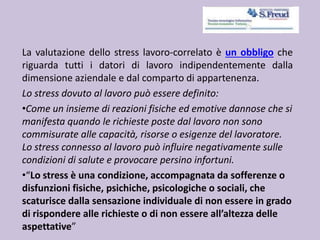 La valutazione dello stress lavoro-correlato è un obbligo che
riguarda tutti i datori di lavoro indipendentemente dalla
dimensione aziendale e dal comparto di appartenenza.
Lo stress dovuto al lavoro può essere definito:
•Come un insieme di reazioni fisiche ed emotive dannose che si
manifesta quando le richieste poste dal lavoro non sono
commisurate alle capacità, risorse o esigenze del lavoratore.
Lo stress connesso al lavoro può influire negativamente sulle
condizioni di salute e provocare persino infortuni.
•“Lo stress è una condizione, accompagnata da sofferenze o
disfunzioni fisiche, psichiche, psicologiche o sociali, che
scaturisce dalla sensazione individuale di non essere in grado
di rispondere alle richieste o di non essere all’altezza delle
aspettative”
 