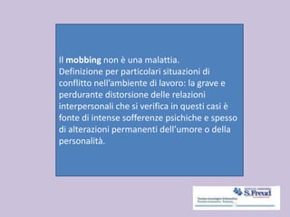 Il mobbing non è una malattia.
Definizione per particolari situazioni di
conflitto nell’ambiente di lavoro: la grave e
perdurante distorsione delle relazioni
interpersonali che si verifica in questi casi è
fonte di intense sofferenze psichiche e spesso
di alterazioni permanenti dell’umore o della
personalità.
 