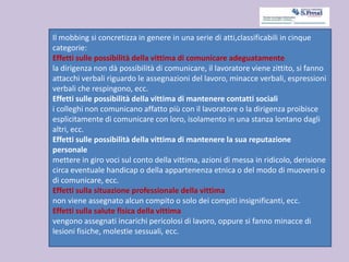 Il mobbing si concretizza in genere in una serie di atti,classificabili in cinque
categorie:
Effetti sulle possibilità della vittima di comunicare adeguatamente
la dirigenza non dà possibilità di comunicare, il lavoratore viene zittito, si fanno
attacchi verbali riguardo le assegnazioni del lavoro, minacce verbali, espressioni
verbali che respingono, ecc.
Effetti sulle possibilità della vittima di mantenere contatti sociali
i colleghi non comunicano affatto più con il lavoratore o la dirigenza proibisce
esplicitamente di comunicare con loro, isolamento in una stanza lontano dagli
altri, ecc.
Effetti sulle possibilità della vittima di mantenere la sua reputazione
personale
mettere in giro voci sul conto della vittima, azioni di messa in ridicolo, derisione
circa eventuale handicap o della appartenenza etnica o del modo di muoversi o
di comunicare, ecc.
Effetti sulla situazione professionale della vittima
non viene assegnato alcun compito o solo dei compiti insignificanti, ecc.
Effetti sulla salute fisica della vittima
vengono assegnati incarichi pericolosi di lavoro, oppure si fanno minacce di
lesioni fisiche, molestie sessuali, ecc.
 