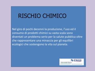 Nel giro di pochi decenni la produzione, l’uso ed il
consumo di prodotti chimici su vasta scala sono
diventati un problema serio per la salute pubblica oltre
che rappresentare una minaccia per gli equilibri
ecologici che sostengono la vita sul pianeta.
RISCHIO CHIMICO
 