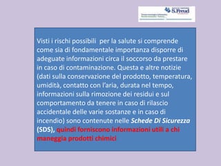 Visti i rischi possibili per la salute si comprende
come sia di fondamentale importanza disporre di
adeguate informazioni circa il soccorso da prestare
in caso di contaminazione. Questa e altre notizie
(dati sulla conservazione del prodotto, temperatura,
umidità, contatto con l’aria, durata nel tempo,
informazioni sulla rimozione dei residui e sul
comportamento da tenere in caso di rilascio
accidentale delle varie sostanze e in caso di
incendio) sono contenute nelle Schede Di Sicurezza
(SDS), quindi forniscono informazioni utili a chi
maneggia prodotti chimici
 