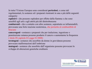 In tutta l’Unione Europea sono considerati pericolosi, e come tali
regolamentati, le sostanze ed i preparati rientranti in una o più delle seguenti
categorie:
esplosivi - che possono esplodere per effetto della fiamma o che sono
sensibili agli urti e agli attriti più del dinitrobenzene
comburenti - che a contatto con altre sostanze, soprattutto se infiammabili,
provocano una forte reazione esotermica, che permette al combustibile di
bruciare
cancerogeni - sostanze e preparati che per inalazione, ingestione o
penetrazione cutanea possono produrre il cancro o aumentarne la frequenza
( titolo IX capitolo II Legge 81/2008)
teratogeni - sostanze che assorbite da donne in gravidanza possono
provocare malformazioni dell’embrione
mutageni - sostanze che assorbite dall’organismo possono provocare lo
sviluppo di alterazioni genetiche ereditarie
 