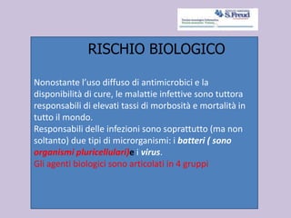Nonostante l’uso diffuso di antimicrobici e la
disponibilità di cure, le malattie infettive sono tuttora
responsabili di elevati tassi di morbosità e mortalità in
tutto il mondo.
Responsabili delle infezioni sono soprattutto (ma non
soltanto) due tipi di microrganismi: i batteri ( sono
organismi pluricellulari)e i virus.
Gli agenti biologici sono articolati in 4 gruppi
RISCHIO BIOLOGICO
 