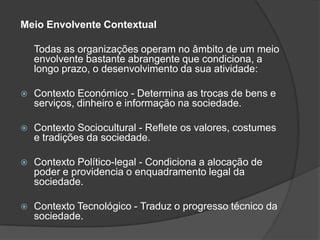 Meio Envolvente Contextual

    Todas as organizações operam no âmbito de um meio
    envolvente bastante abrangente que condiciona, a
    longo prazo, o desenvolvimento da sua atividade:

   Contexto Económico - Determina as trocas de bens e
    serviços, dinheiro e informação na sociedade.

   Contexto Sociocultural - Reflete os valores, costumes
    e tradições da sociedade.

   Contexto Político-legal - Condiciona a alocação de
    poder e providencia o enquadramento legal da
    sociedade.

   Contexto Tecnológico - Traduz o progresso técnico da
    sociedade.
 