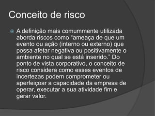 Conceito de risco
   A definição mais comummente utilizada
    aborda riscos como “ameaça de que um
    evento ou ação (interno ou externo) que
    possa afetar negativa ou positivamente o
    ambiente no qual se está inserido.” Do
    ponto de vista corporativo, o conceito de
    risco considera como esses eventos de
    incertezas podem comprometer ou
    aperfeiçoar a capacidade da empresa de
    operar, executar a sua atividade fim e
    gerar valor.
 