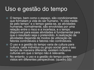 Uso e gestão do tempo
   O tempo, bem como o espaço, são condicionantes
    que formatam a vida do ser humano. “A vida mede-
    se pelo tempo” e o tempo gasta-se, as atividades
    humanas, normalmente, são envolvidas por uma
    relação entre o risco e a incerteza, e o tempo
    disponível para essas atividades é fundamental para
    que o resultado seja o pretendido. A realização de
    atividades depende de modos de utilização de
    fatores controláveis e fatores não controláveis.
   O uso e a gestão do tempo varia de cultura para
    cultura, cada individuo ou grupo social gere o seu
    tempo de maneira diferente, existem inclusive
    culturas em que o tempo não é relevante.
   No entanto, o uso e a gestão do tempo podem ser
    vistos em diferentes perspectivas: (quadro 53)
 