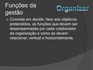 Funções da
gestão
   Consiste em decidir, face aos objetivos
    pretendidos, as funções que devem ser
    desempenhadas por cada colaborador
    da organização e como se devem
    relacionar, vertical e horizontalmente.
 