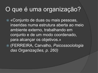 O que é uma organização?
 «Conjunto de duas ou mais pessoas,
  inseridas numa estrutura aberta ao meio
  ambiente externo, trabalhando em
  conjunto e de um modo coordenado,
  para alcançar os objetivos.»
 (FERREIRA, Carvalho, Psicossociologia
  das Organizações, p. 260)
 