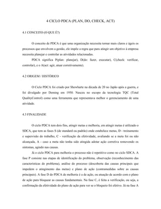 4 CICLO PDCA (PLAN, DO, CHECK, ACT)
4.1 CONCEITO (O QUE É?)
O conceito de PDCA é que uma organização necessita tornar mais claros e ágeis os
processos que envolvem a gestão, ele impõe a regra que para atingir um objetivo à empresa
necessita planejar e controlar as atividades relacionadas.
PDCA significa P(plan: planejar), D(do: fazer, executar), C(check: verificar,
controlar), e o A(act: agir, atuar corretivamente).
4.2 ORIGEM / HISTÓRICO
O Ciclo PDCA foi criado por Shewharte na década de 20 no Japão após a guerra, e
foi divulgado por Deming em 1950. Nasceu no escopo da tecnologia TQC (Total
QualityControl) como uma ferramenta que representava melhor o gerenciamento de uma
atividade.
4.3 FINALIDADE
O ciclo PDCA tem dois fins, atingir metas e melhoria, em atingir metas é utilizado o
SDCA, que tem as fases S (de standard ou padrão) onde estabelece metas, D - treinamento
e supervisão do trabalho, C - verificação da efetividade, avaliando se a meta foi ou não
alcançada, A - caso a meta não tenha sido atingida adotar ação corretiva removendo os
sintomas, agindo nas causas.
Já o ciclo PDCA para melhoria o processo não é repetitivo como no ciclo SDCA. A
fase P consiste nas etapas de identificação do problema, observação (reconhecimento das
características do problema), análise do processo (descoberta das causas principais que
impedem o atingimento das metas) e plano de ação (contramedidas sobre as causas
principais). A fase D do PDCA de melhoria é a de ação, ou atuação de acordo com o plano
de ação para bloquear as causas fundamentais. Na fase C, é feita a verificação, ou seja, a
confirmação da efetividade do plano de ação para ver se o bloqueio foi efetivo. Já na fase A
 
