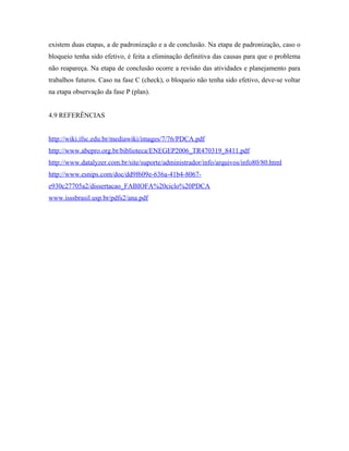 existem duas etapas, a de padronização e a de conclusão. Na etapa de padronização, caso o
bloqueio tenha sido efetivo, é feita a eliminação definitiva das causas para que o problema
não reapareça. Na etapa de conclusão ocorre a revisão das atividades e planejamento para
trabalhos futuros. Caso na fase C (check), o bloqueio não tenha sido efetivo, deve-se voltar
na etapa observação da fase P (plan).
4.9 REFERÊNCIAS
http://wiki.ifsc.edu.br/mediawiki/images/7/76/PDCA.pdf
http://www.abepro.org.br/biblioteca/ENEGEP2006_TR470319_8411.pdf
http://www.datalyzer.com.br/site/suporte/administrador/info/arquivos/info80/80.html
http://www.esnips.com/doc/dd9f609e-636a-41b4-8067-
e930c27705a2/dissertacao_FABIOFA%20ciclo%20PDCA
www.isssbrasil.usp.br/pdfs2/ana.pdf
 