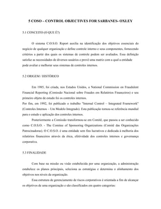 5 COSO – CONTROL OBJECTIVES FOR SARBANES- OXLEY
5.1 CONCEITO (O QUE É?)
O sistema C.O.S.O. Report auxilia na identificação dos objetivos essenciais do
negócio de qualquer organização e define controle interno e seus componentes, fornecendo
critérios a partir dos quais os sistemas de controle podem ser avaliados. Essa definição
satisfaz as necessidades de diversos usuários e provê uma matriz com a qual a entidade
pode avaliar e melhorar seus sistemas de controles internos.
5.2 ORIGEM / HISTÓRICO
Em 1985, foi criada, nos Estados Unidos, a National Commission on Fraudulent
Financial Reporting (Comissão Nacional sobre Fraudes em Relatórios Financeiros) e seu
primeiro objeto de estudo foi os controles internos.
Por fim, em 1992, foi publicado o trabalho "Internal Control – Integrated Framework"
(Controles Internos – Um Modelo Integrado). Esta publicação tornou-se referência mundial
para o estudo e aplicação dos controles internos.
Posteriormente a Comissão transformou-se em Comitê, que passou a ser conhecido
como C.O.S.O. - The Comitee of Sponsoring Organizations (Comitê das Organizações
Patrocinadoras). O C.O.S.O. é uma entidade sem fins lucrativos e dedicada à melhoria dos
relatórios financeiros através da ética, efetividade dos controles internos e governança
corporativa.
5.3 FINALIDADE
Com base na missão ou visão estabelecida por uma organização, a administração
estabelece os planos principais, seleciona as estratégias e determina o alinhamento dos
objetivos nos níveis da organização.
Essa estrutura de gerenciamento de riscos corporativos é orientada a fim de alcançar
os objetivos de uma organização e são classificados em quatro categorias:
 
