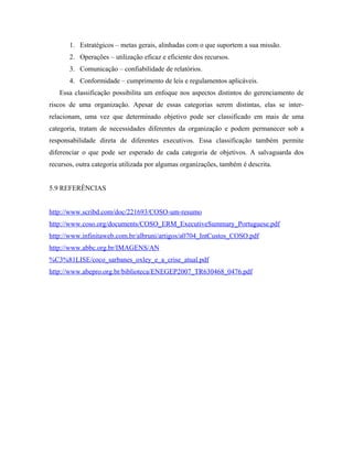 1. Estratégicos – metas gerais, alinhadas com o que suportem a sua missão.
2. Operações – utilização eficaz e eficiente dos recursos.
3. Comunicação – confiabilidade de relatórios.
4. Conformidade – cumprimento de leis e regulamentos aplicáveis.
Essa classificação possibilita um enfoque nos aspectos distintos do gerenciamento de
riscos de uma organização. Apesar de essas categorias serem distintas, elas se inter-
relacionam, uma vez que determinado objetivo pode ser classificado em mais de uma
categoria, tratam de necessidades diferentes da organização e podem permanecer sob a
responsabilidade direta de diferentes executivos. Essa classificação também permite
diferenciar o que pode ser esperado de cada categoria de objetivos. A salvaguarda dos
recursos, outra categoria utilizada por algumas organizações, também é descrita.
5.9 REFERÊNCIAS
http://www.scribd.com/doc/221693/COSO-um-resumo
http://www.coso.org/documents/COSO_ERM_ExecutiveSummary_Portuguese.pdf
http://www.infinitaweb.com.br/albruni/artigos/a0704_IntCustos_COSO.pdf
http://www.abbc.org.br/IMAGENS/AN
%C3%81LISE/coco_sarbanes_oxley_e_a_crise_atual.pdf
http://www.abepro.org.br/biblioteca/ENEGEP2007_TR630468_0476.pdf
 