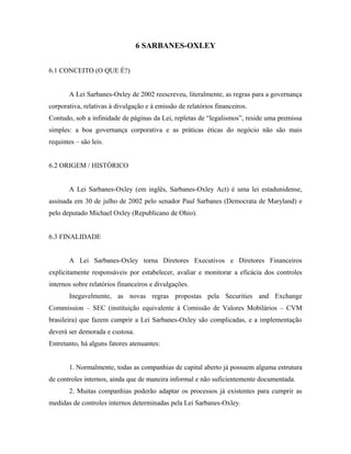 6 SARBANES-OXLEY
6.1 CONCEITO (O QUE É?)
A Lei Sarbanes-Oxley de 2002 reescreveu, literalmente, as regras para a governança
corporativa, relativas à divulgação e à emissão de relatórios financeiros.
Contudo, sob a infinidade de páginas da Lei, repletas de “legalismos”, reside uma premissa
simples: a boa governança corporativa e as práticas éticas do negócio não são mais
requintes – são leis.
6.2 ORIGEM / HISTÓRICO
A Lei Sarbanes-Oxley (em inglês, Sarbanes-Oxley Act) é uma lei estadunidense,
assinada em 30 de julho de 2002 pelo senador Paul Sarbanes (Democrata de Maryland) e
pelo deputado Michael Oxley (Republicano de Ohio).
6.3 FINALIDADE
A Lei Sarbanes-Oxley torna Diretores Executivos e Diretores Financeiros
explicitamente responsáveis por estabelecer, avaliar e monitorar a eficácia dos controles
internos sobre relatórios financeiros e divulgações.
Inegavelmente, as novas regras propostas pela Securities and Exchange
Commission – SEC (instituição equivalente à Comissão de Valores Mobilários – CVM
brasileira) que fazem cumprir a Lei Sarbanes-Oxley são complicadas, e a implementação
deverá ser demorada e custosa.
Entretanto, há alguns fatores atenuantes:
1. Normalmente, todas as companhias de capital aberto já possuem alguma estrutura
de controles internos, ainda que de maneira informal e não suficientemente documentada.
2. Muitas companhias poderão adaptar os processos já existentes para cumprir as
medidas de controles internos determinadas pela Lei Sarbanes-Oxley.
 