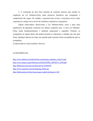 3. A construção de uma forte estrutura de controles internos para atender às
exigências da Lei Sarbanes-Oxley pode promover benefícios que extrapolam o
cumprimento das regras. Na verdade, o potencial para revisar e concretizar novas visões
corporativas e atingir novos níveis de excelência corporativa é inesgotável.
Alguns observadores descreveram a Lei Sarbanes-Oxley como a peça mais
significativa da legislação comercial nos últimos cinqüenta anos. A nova Lei Sarbanes-
Oxley muda fundamentalmente o ambiente empresarial e regulador. Portanto, as
companhias de capital aberto não podem permitir-se subestimar o trabalho que têm pela
frente. Qualquer demora em tratar essa questão pode acarretar sérias conseqüências para as
companhias.
É imprescindível a ação imediata e decisiva.
6.9 REFERÊNCIAS
http://www.deloitte.com/dtt/cda/doc/content/guia_sarbanes_oxley(1).pdf
http://www.abepro.org.br/biblioteca/ENEGEP2006_TR550371_8309.pdf
http://biblioteca.universia.net/ficha.do?id=29388595
http://www.comexito.com.br/elearning_SOX.asp
http://bdtd.unisinos.br/tde_busca/arquivo.php?codArquivo=465
 