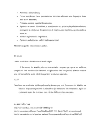 • Aumenta a transparência;
• Foca a atenção nos riscos que realmente importam adotando uma linguagem única
para riscos diferentes;
• Protege e aumenta o capital do acionista;
• Aprimora a tomada de decisões, o planejamento e a priorização pelo entendimento
abrangente e estruturado dos processos de negócio, das incertezas, oportunidades e
ameaças;
• Melhora a governança corporativa;
• Aprimora a eficiência e a efetividade operacional;
Minimiza as perdas e maximiza os ganhos.
1.8 CASE
Centro Médico da Universidade de Nova Iorque
A ferramenta do Módulo ofereceu uma solução composta para gerir um ambiente
complexo e com necessidades diferentes. Eu procurava uma solução que pudesse oferecer
uma estrutura aberta, assim não teria que fazer avaliações separadas.
BASF
Com base nos resultados obtidos pela avaliação entregue pela ferramenta do Módulo, os
times de TI puderam perceber exatamente o que não estava em compliance. Agora sei
exatamente quais são os nossos gaps e tenho dados precisos nas mãos.
1.9 REFERÊNCIAS
http://www.modulo.com.br/site?sid=122&lng=br
http://www.prmia.org/Chapter_Pages/Data/Files/2415_2943_E&Y-PRMIA_presentation.pdf
http://www.audicaixa.org.br/arquivos_auditoria/GerenciamentoRiscosCorporativos-IBGC.pdf
 