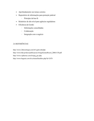 • Aprofundamento nos temas corretos
• Repositório de informações para proteção judicial
– Princípio da boa fé
• Relatórios de alto nível para agências reguladoras
• Eficiência da Gestão
– Informações consolidadas
– Colaboração
– Integração com o negócio
2.6 REFERÊNCIAS
http://www.2dtecnologia.com.br/t-ged-cold.php
http://www.bdo.pt/docs/publicacoes/ArtigoGestaoRiscoI_20061130.pdf
http://www.ciphersec.com.br/pag_grc.php
http://www.baguete.com.br/colunasDetalhes.php?id=2678
 