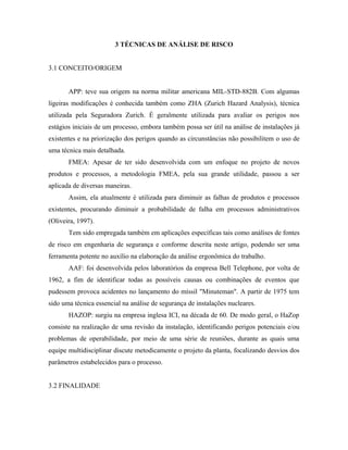 3 TÉCNICAS DE ANÁLISE DE RISCO
3.1 CONCEITO/ORIGEM
APP: teve sua origem na norma militar americana MIL-STD-882B. Com algumas
ligeiras modificações é conhecida também como ZHA (Zurich Hazard Analysis), técnica
utilizada pela Seguradora Zurich. É geralmente utilizada para avaliar os perigos nos
estágios iniciais de um processo, embora também possa ser útil na análise de instalações já
existentes e na priorização dos perigos quando as circunstâncias não possibilitem o uso de
uma técnica mais detalhada.
FMEA: Apesar de ter sido desenvolvida com um enfoque no projeto de novos
produtos e processos, a metodologia FMEA, pela sua grande utilidade, passou a ser
aplicada de diversas maneiras.
Assim, ela atualmente é utilizada para diminuir as falhas de produtos e processos
existentes, procurando diminuir a probabilidade de falha em processos administrativos
(Oliveira, 1997).
Tem sido empregada também em aplicações específicas tais como análises de fontes
de risco em engenharia de segurança e conforme descrita neste artigo, podendo ser uma
ferramenta potente no auxílio na elaboração da análise ergonômica do trabalho.
AAF: foi desenvolvida pelos laboratórios da empresa Bell Telephone, por volta de
1962, a fim de identificar todas as possíveis causas ou combinações de eventos que
pudessem provoca acidentes no lançamento do míssil "Minuteman". A partir de 1975 tem
sido uma técnica essencial na análise de segurança de instalações nucleares.
HAZOP: surgiu na empresa inglesa ICI, na década de 60. De modo geral, o HaZop
consiste na realização de uma revisão da instalação, identificando perigos potenciais e/ou
problemas de operabilidade, por meio de uma série de reuniões, durante as quais uma
equipe multidisciplinar discute metodicamente o projeto da planta, focalizando desvios dos
parâmetros estabelecidos para o processo.
3.2 FINALIDADE
 