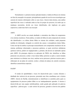 APP
Normalmente é a primeira técnica aplicada durante a Análise de Riscos de sistemas
em fase de concepção e/ou projeto, principalmente quando do uso de novas tecnologias que
carecem de maiores informações sobre os seus riscos. Através desta técnica, uma análise
superficial dos riscos é realizada ainda na fase de projeto do processo, de modo que as
mudanças necessárias, devido aos riscos identificados, não implicam em gastos
expressivos, sendo mais fácil a sua execução
AMFE
A AMFE envolve um estudo detalhado e sistemático das falhas de componentes
e/ou sistemas mecânicos. Nesta análise, os modos de falhas de cada componente do sistema
são identificados e os efeitos destas falhas no sistema são avaliados, sendo propostas
medidas de eliminação, mitigação ou controle das causas e conseqüências destas falhas.
Como este tipo de análise se preocupa essencialmente com componentes mecânicos de um
sistema, problemas relacionados a processos químicos, os quais envolvem substâncias
químicas reativas, podem ser negligenciados e, portanto, não devem ser analisados apenas
pela AMFE. Os principais objetivos na aplicação do FMEA são: identificar as falhas
potenciais nos processos; avaliar o risco destas falhas; priorizar as ações a serem tomadas
para minimizar ou eliminar esse risco; analisar novos processos; priorizar recursos para a
elaboração de um plano de controle; avaliar a eficácia de planos de controle existentes;
identificar características especiais.
HAZOP
O estudo de operabilidade e riscos foi desenvolvido para o exame eficiente e
detalhado das variáveis de um processo, possuindo uma forte semelhança com a técnica
AMFE. Através do HazOp, sistematicamente se identificam os caminhos pelos quais os
equipamentos do processo podem falhar ou ser inadequadamente operados. A técnica é
desenvolvida por uma equipe multidisciplinar, sendo guiada pela aplicação de palavras
específicas - palavras-guia - a cada variável do processo, gerando os desvios dos padrões
 