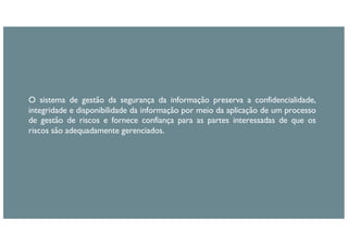 O sistema de gestão da segurança da informação preserva a confidencialidade,
integridade e disponibilidade da informação por meio da aplicação de um processo
de gestão de riscos e fornece confiança para as partes interessadas de que os
riscos são adequadamente gerenciados.
 
