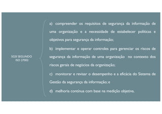 a) compreender os requisitos de segurança da informação de
uma organização e a necessidade de estabelecer políticas e
objetivos para segurança da informação;
b) implementar e operar controles para gerenciar os riscos de
segurança da informação de uma organização no contexto dos
riscos gerais de negócios da organização;
c) monitorar e revisar o desempenho e a eficácia do Sistema de
Gestão da segurança da informação; e
d) melhoria contínua com base na medição objetiva.
SGSI SEGUNDO
ISO 27002
 