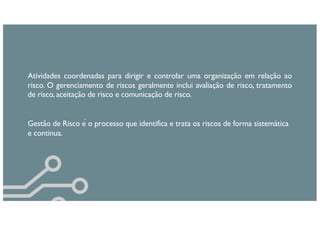 Atividades coordenadas para dirigir e controlar uma organização em relação ao
risco. O gerenciamento de riscos geralmente inclui avaliação de risco, tratamento
de risco, aceitação de risco e comunicação de risco.
Gestão de Risco é o processo que identifica e trata os riscos de forma sistemática
e continua.
 