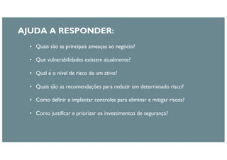 • Quais são as principais ameaças ao negócio?
• Que vulnerabilidades existem atualmente?
• Qual é o nível de risco de um ativo?
• Quais são as recomendações para reduzir um determinado risco?
• Como definir e implantar controles para eliminar e mitigar riscos?
• Como justificar e priorizar os investimentos de segurança?
AJUDA A RESPONDER:
 