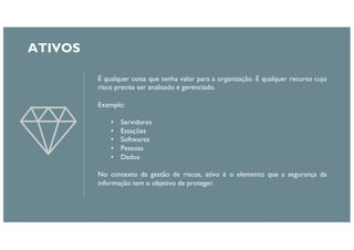 É qualquer coisa que tenha valor para a organização. É qualquer recurso cujo
risco precisa ser analisado e gerenciado.
Exemplo:
• Servidores
• Estações
• Softwares
• Pessoas
• Dados
No contexto da gestão de riscos, ativo é o elemento que a segurança da
informação tem o objetivo de proteger.
ATIVOS
 