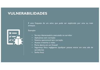 É uma fraqueza de um ativo que pode ser explorado por uma ou mais
ameaças.
Exemplo:
• Serviço desnecessário executado no servidor
• Aplicativos sem correção
• Sistema operacional sem correção
• Acesso irrestrito à redes
• Porta aberta em um firewall
• Segurança física negligente (qualquer pessoa entrar em uma sala de
servidores)
• Senha fraca
VULNERABILIDADES
 