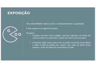 EXPOSIÇÃO
Uma vulnerabilidade expõe um ativo e consequentemente a organização.
É estar exposto a um agente de ameaça.
Exemplos:
• A política de senha é bem redigida, mas não é aplicadas. As senhas dos
usuários podem ser capturadas e usadas de maneira não autorizada.
• A empresa utiliza vários andares em um prédio comercial compartilhado
e utiliza o shaft do prédio para “passar” seus cabos de dados. Estará
exposta a roubo de dados por intercetação do sinal.
 