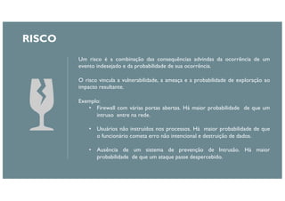 RISCO
Um risco é a combinação das consequências advindas da ocorrência de um
evento indesejado e da probabilidade de sua ocorrência.
O risco vincula a vulnerabilidade, a ameaça e a probabilidade de exploração ao
impacto resultante.
Exemplo:
• Firewall com várias portas abertas. Há maior probabilidade de que um
intruso entre na rede.
• Usuários não instruídos nos processos. Há maior probabilidade de que
o funcionário cometa erro não intencional e destruição de dados.
• Ausência de um sistema de prevenção de Intrusão. Há maior
probabilidade de que um ataque passe despercebido.
 