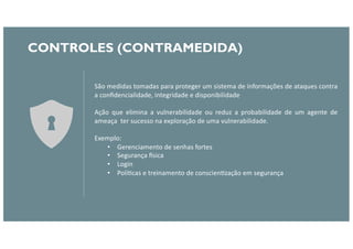 CONTROLES (CONTRAMEDIDA)
São medidas tomadas para proteger um sistema de informações de ataques contra
a conﬁdencialidade, integridade e disponibilidade
Ação que elimina a vulnerabilidade ou reduz a probabilidade de um agente de
ameaça ter sucesso na exploração de uma vulnerabilidade.
Exemplo:
• Gerenciamento de senhas fortes
• Segurança Bsica
• Login
• PolíFcas e treinamento de conscienFzação em segurança
 