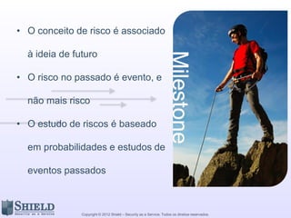 Copyright © 2012 Shield – Security as a Service. Todos os direitos reservados.
• O conceito de risco é associado
à ideia de futuro
• O risco no passado é evento, e
não mais risco
• O estudo de riscos é baseado
em probabilidades e estudos de
eventos passados
 
