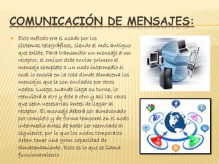 COMUNICACIÓN DE MENSAJES:
 Este método era el usado por los
sistemas telegráficos, siendo el más antiguo
que existe. Para transmitir un mensaje a un
receptor, el emisor debe enviar primero el
mensaje completo a un nodo intermedio el
cual lo encola en la cola donde almacena los
mensajes que le son enviados por otros
nodos. Luego, cuando llega su turno, lo
reenviará a otro y éste a otro y así las veces
que sean necesarias antes de llegar al
receptor. El mensaje deberá ser almacenado
por completo y de forma temporal en el nodo
intermedio antes de poder ser reenviado al
siguiente, por lo que los nodos temporales
deben tener una gran capacidad de
almacenamiento. Esto es lo que se llama
funcionamiento .
 