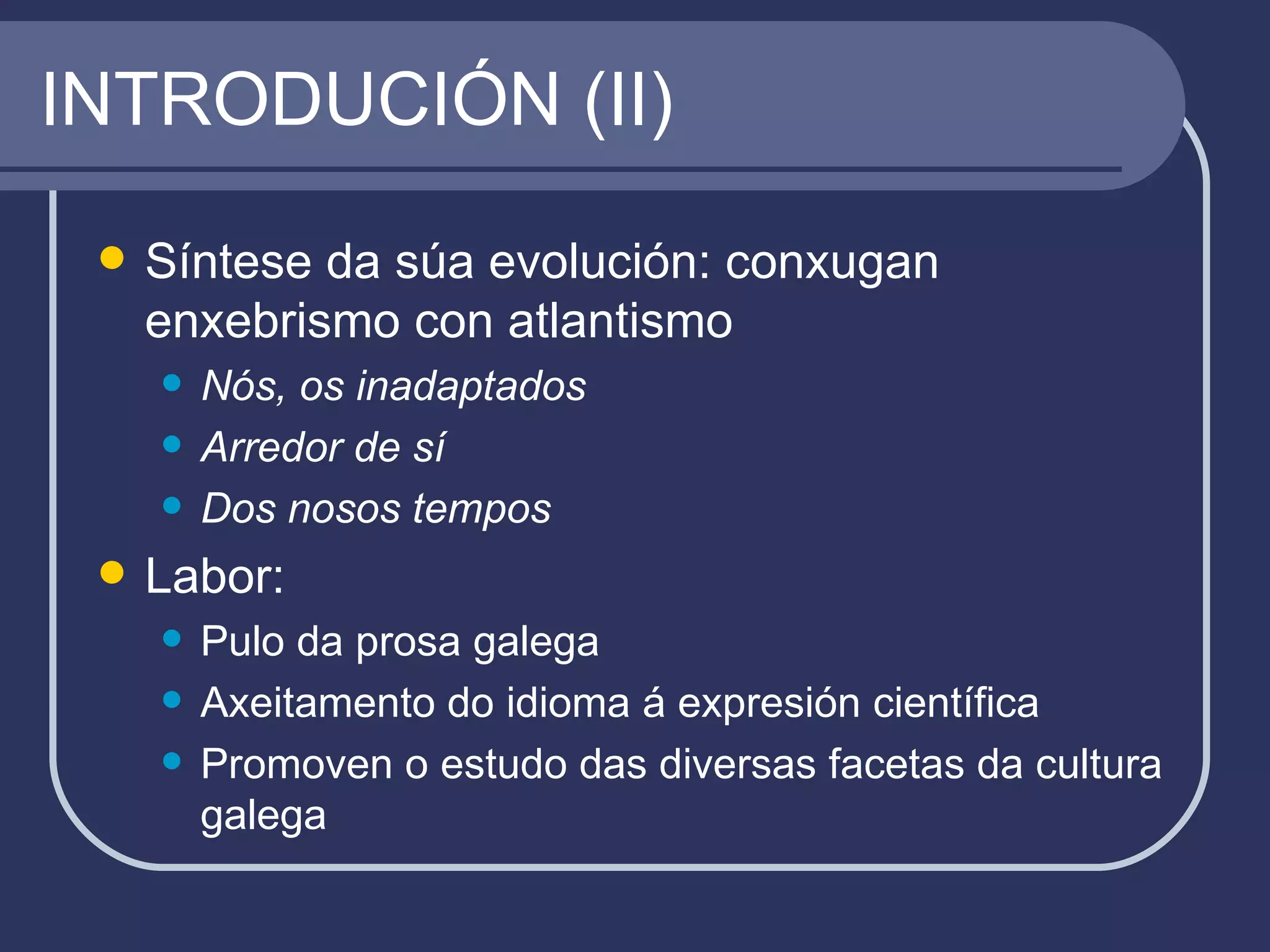 INTRODUCIÓN (II) Síntese da súa evolución: conxugan enxebrismo con atlantismo Nós, os inadaptados Arredor de sí Dos nosos tempos Labor: Pulo da prosa galega Axeitamento do idioma á expresión científica Promoven o estudo das diversas facetas da cultura galega 