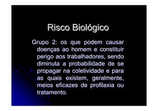 Risco BiolRisco Biolóógicogico
Grupo 2: os que podem causarGrupo 2: os que podem causar
doendoençças ao homem e constituiras ao homem e constituir
perigo aos trabalhadores, sendoperigo aos trabalhadores, sendo
diminuta a probabilidade de sediminuta a probabilidade de se
propagar na coletividade e parapropagar na coletividade e para
as quais existem, geralmente,as quais existem, geralmente,
meios eficazes de profilaxia oumeios eficazes de profilaxia ou
tratamento.tratamento.
 
