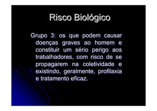 Risco BiolRisco Biolóógicogico
Grupo 3: os que podem causarGrupo 3: os que podem causar
doendoençças graves ao homem eas graves ao homem e
constituir um sconstituir um séério perigo aosrio perigo aos
trabalhadores, com risco de setrabalhadores, com risco de se
propagarem na coletividade epropagarem na coletividade e
existindo, geralmente, profilaxiaexistindo, geralmente, profilaxia
e tratamento eficaz.e tratamento eficaz.
 